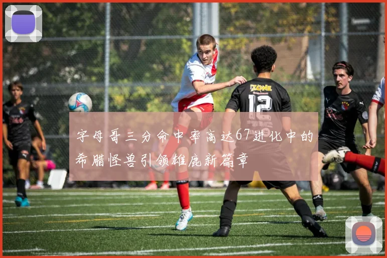 字母哥三分命中率高达67进化中的希腊怪兽引领雄鹿新篇章