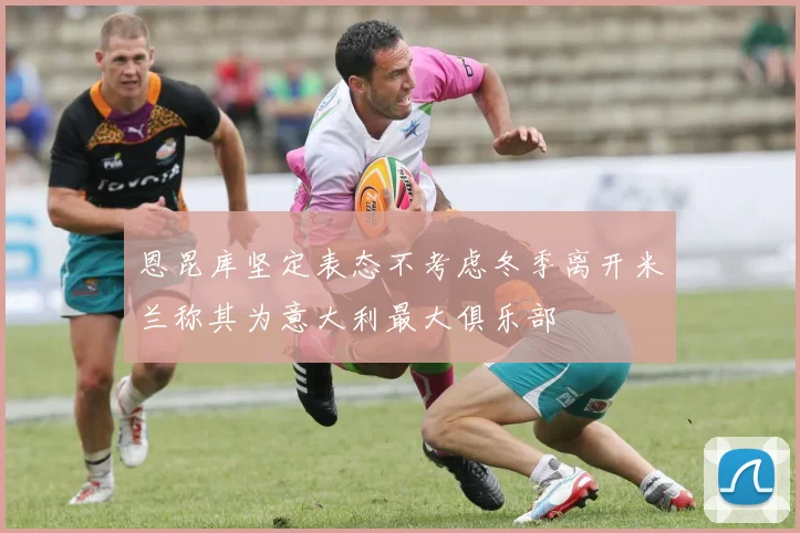 恩昆库坚定表态不考虑冬季离开米兰称其为意大利最大俱乐部