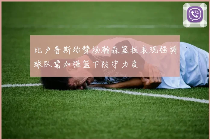比卢普斯称赞杨瀚森篮板表现强调球队需加强篮下防守力度