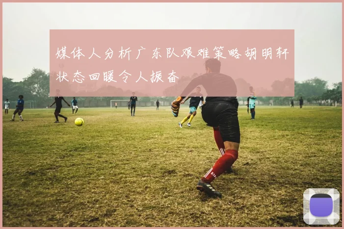 媒体人分析广东队艰难策略胡明轩状态回暖令人振奋
