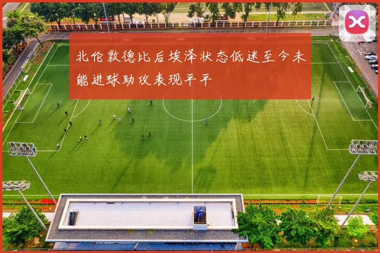 北伦敦德比后埃泽状态低迷至今未能进球助攻表现平平
