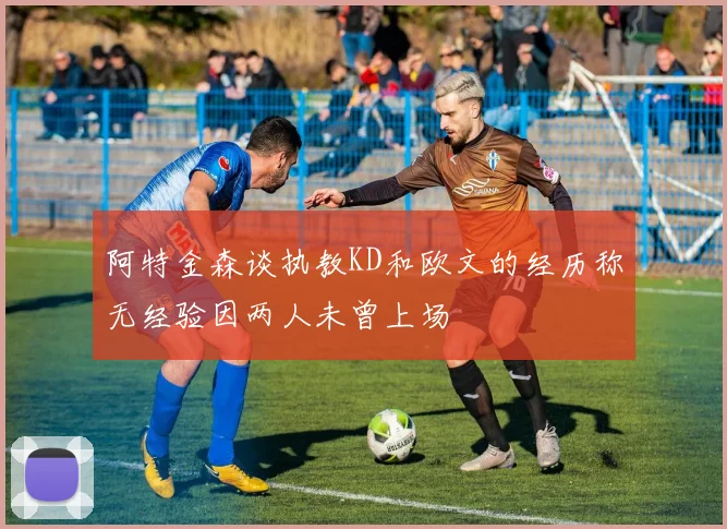 阿特金森谈执教KD和欧文的经历称无经验因两人未曾上场