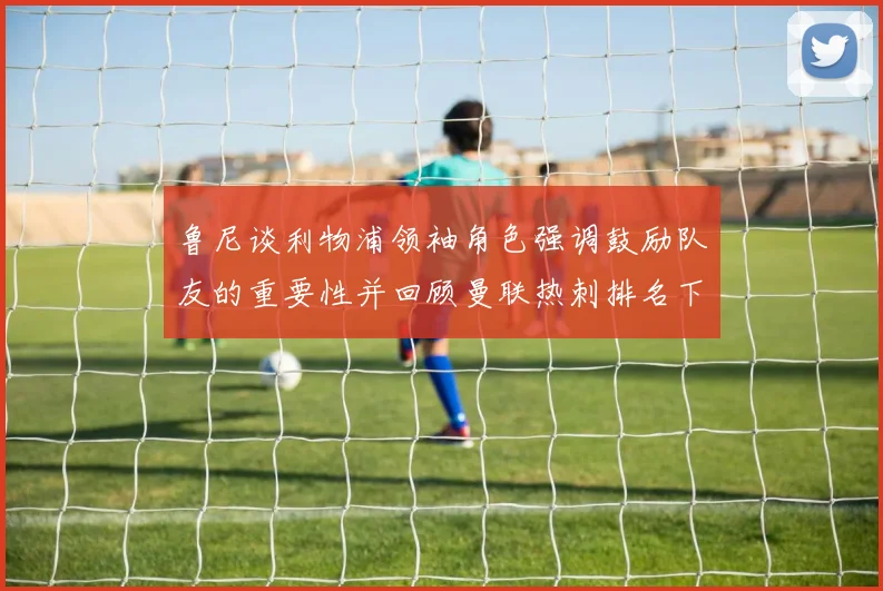 鲁尼谈利物浦领袖角色强调鼓励队友的重要性并回顾曼联热刺排名下滑经历