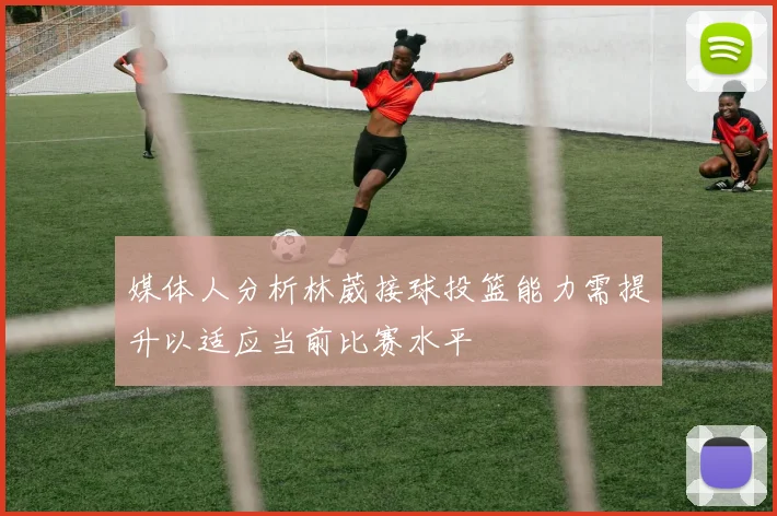 媒体人分析林葳接球投篮能力需提升以适应当前比赛水平