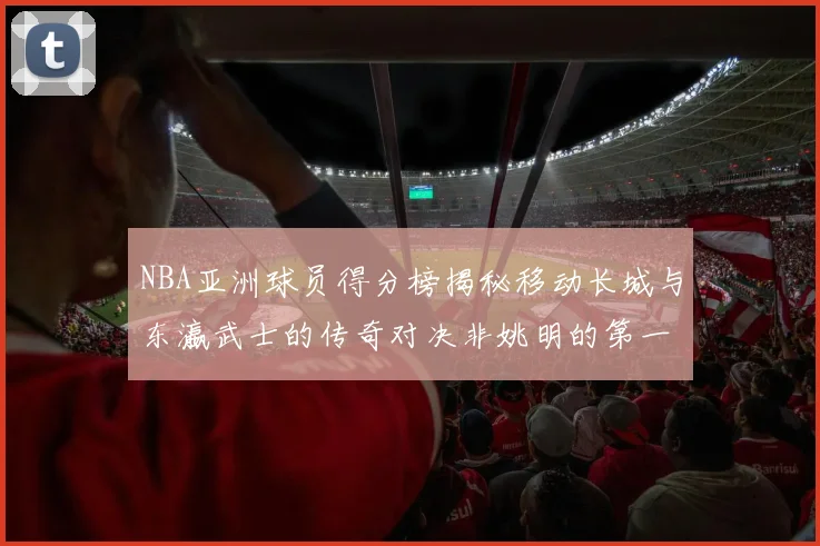 NBA亚洲球员得分榜揭秘移动长城与东瀛武士的传奇对决非姚明的第一人是谁