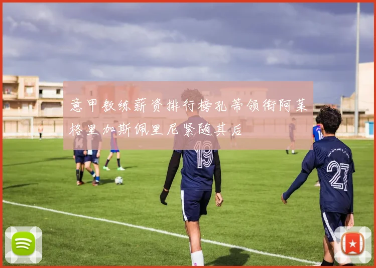 意甲教练薪资排行榜孔蒂领衔阿莱格里加斯佩里尼紧随其后