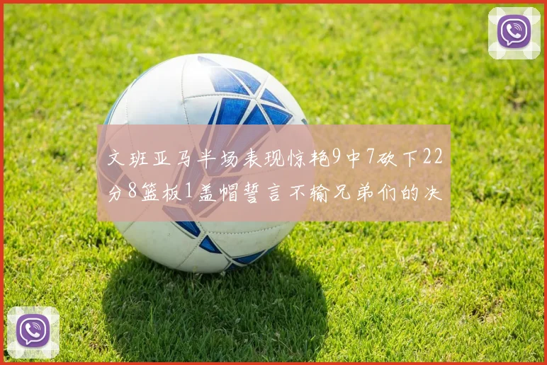 文班亚马半场表现惊艳9中7砍下22分8篮板1盖帽誓言不输兄弟们的决心