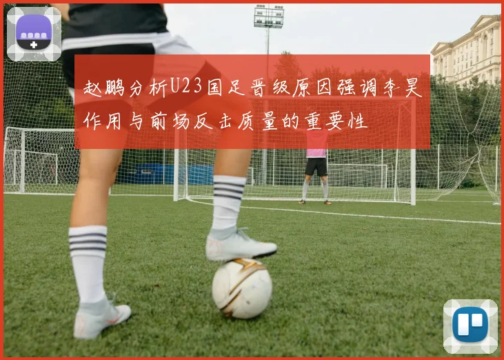 赵鹏分析U23国足晋级原因强调李昊作用与前场反击质量的重要性