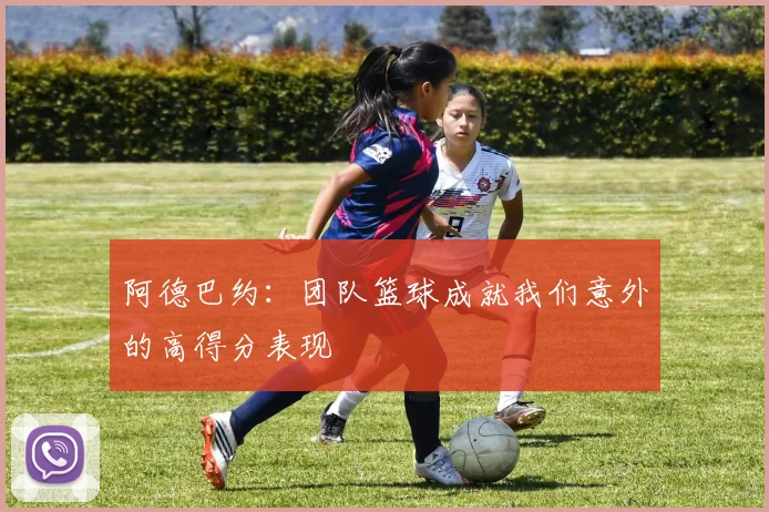 阿德巴约：团队篮球成就我们意外的高得分表现