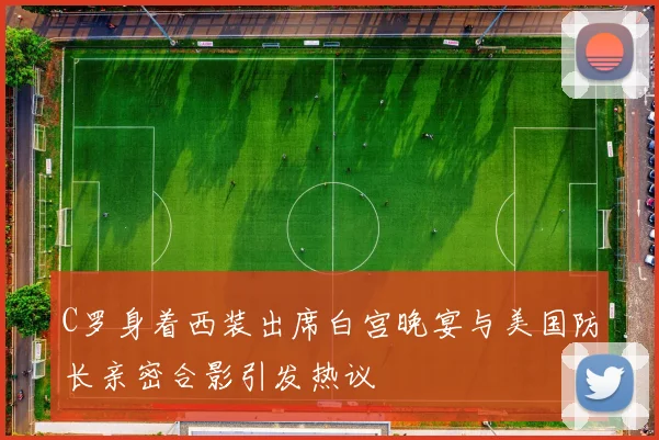 C罗身着西装出席白宫晚宴与美国防长亲密合影引发热议