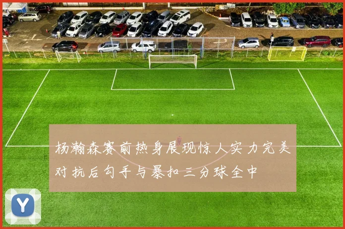 杨瀚森赛前热身展现惊人实力完美对抗后勾手与暴扣三分球全中