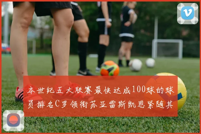 本世纪五大联赛最快达成100球的球员排名C罗领衔苏亚雷斯凯恩紧随其后
