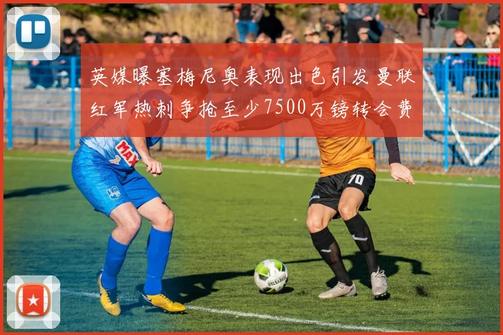 英媒曝塞梅尼奥表现出色引发曼联红军热刺争抢至少7500万镑转会费