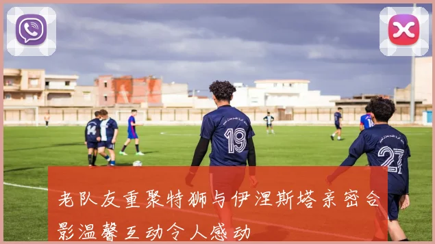 老队友重聚特狮与伊涅斯塔亲密合影温馨互动令人感动