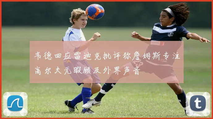 韦德回应雷迪克批评称詹姆斯专注高尔夫无暇顾及外界声音