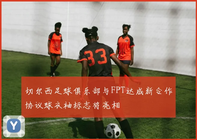 切尔西足球俱乐部与FPT达成新合作协议球衣袖标志将亮相