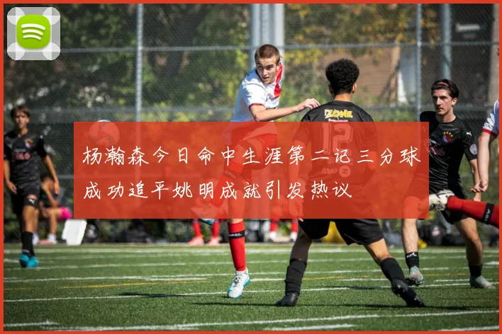 杨瀚森今日命中生涯第二记三分球成功追平姚明成就引发热议