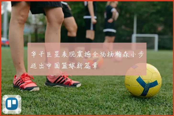 华子巨星表现震撼全场杨瀚森小步迈出中国篮球新篇章
