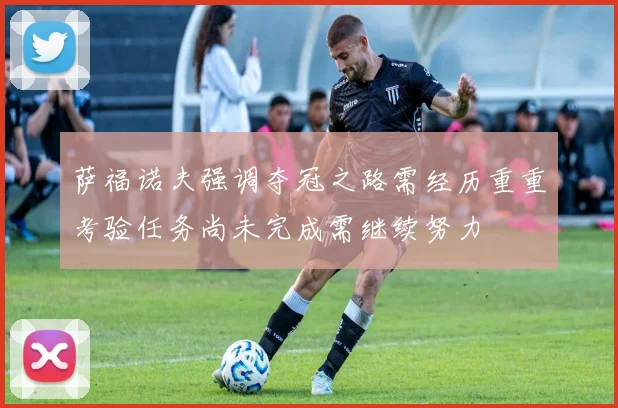 萨福诺夫强调夺冠之路需经历重重考验任务尚未完成需继续努力