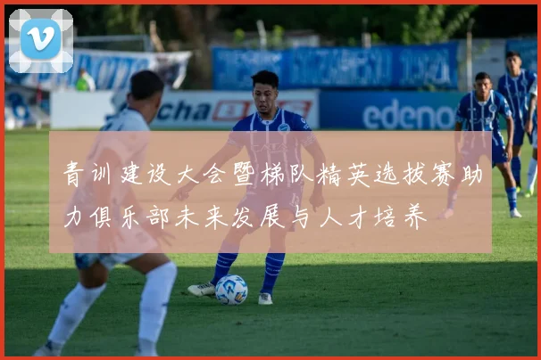 青训建设大会暨梯队精英选拔赛助力俱乐部未来发展与人才培养