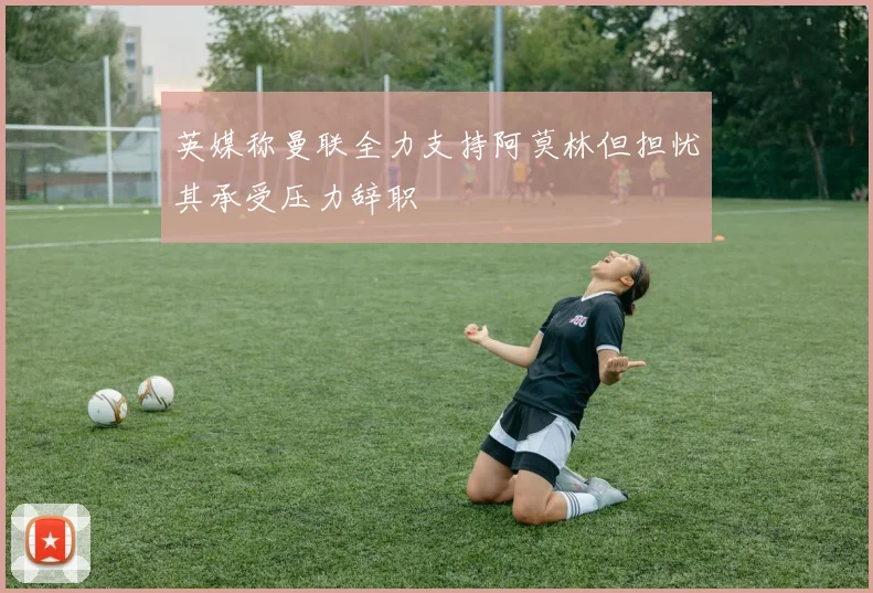 英媒称曼联全力支持阿莫林但担忧其承受压力辞职