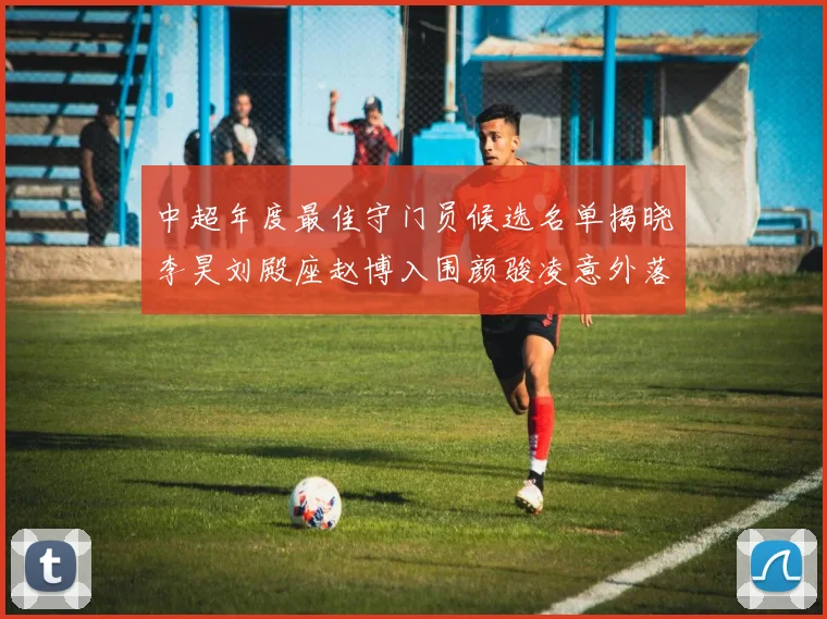 中超年度最佳守门员候选名单揭晓李昊刘殿座赵博入围颜骏凌意外落选