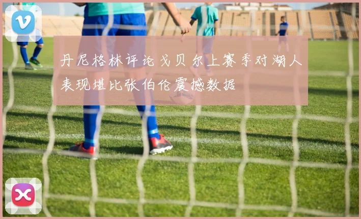 丹尼格林评论戈贝尔上赛季对湖人表现堪比张伯伦震撼数据