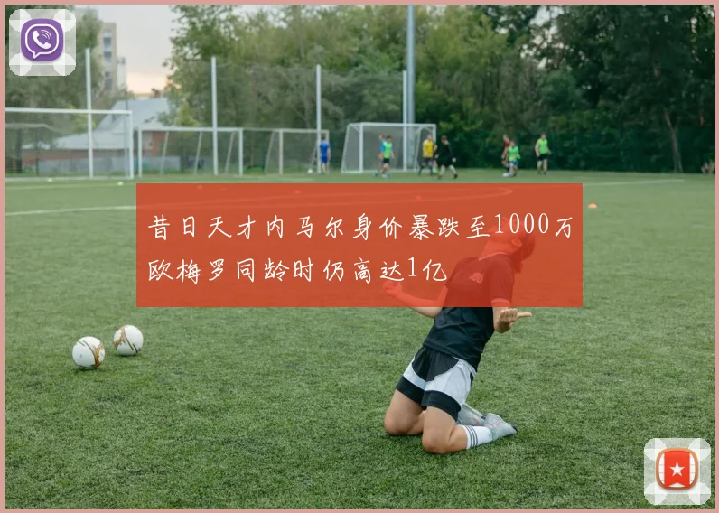 昔日天才内马尔身价暴跌至1000万欧梅罗同龄时仍高达1亿