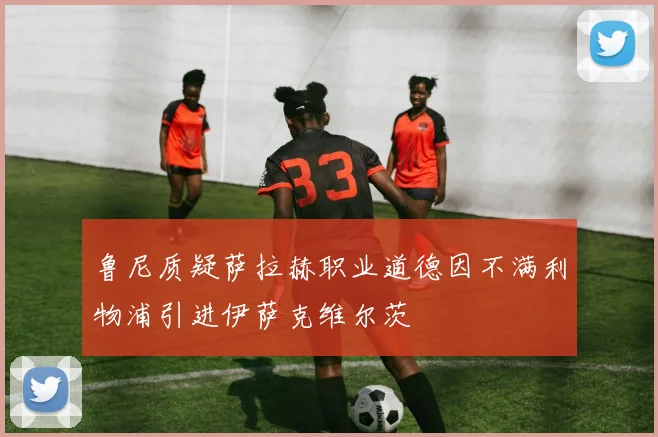 鲁尼质疑萨拉赫职业道德因不满利物浦引进伊萨克维尔茨