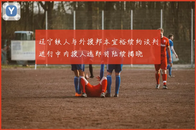 辽宁铁人与外援邦本宜裕续约谈判进行中内援人选即将陆续揭晓